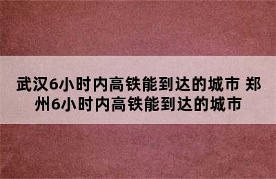 武汉6小时内高铁能到达的城市 郑州6小时内高铁能到达的城市